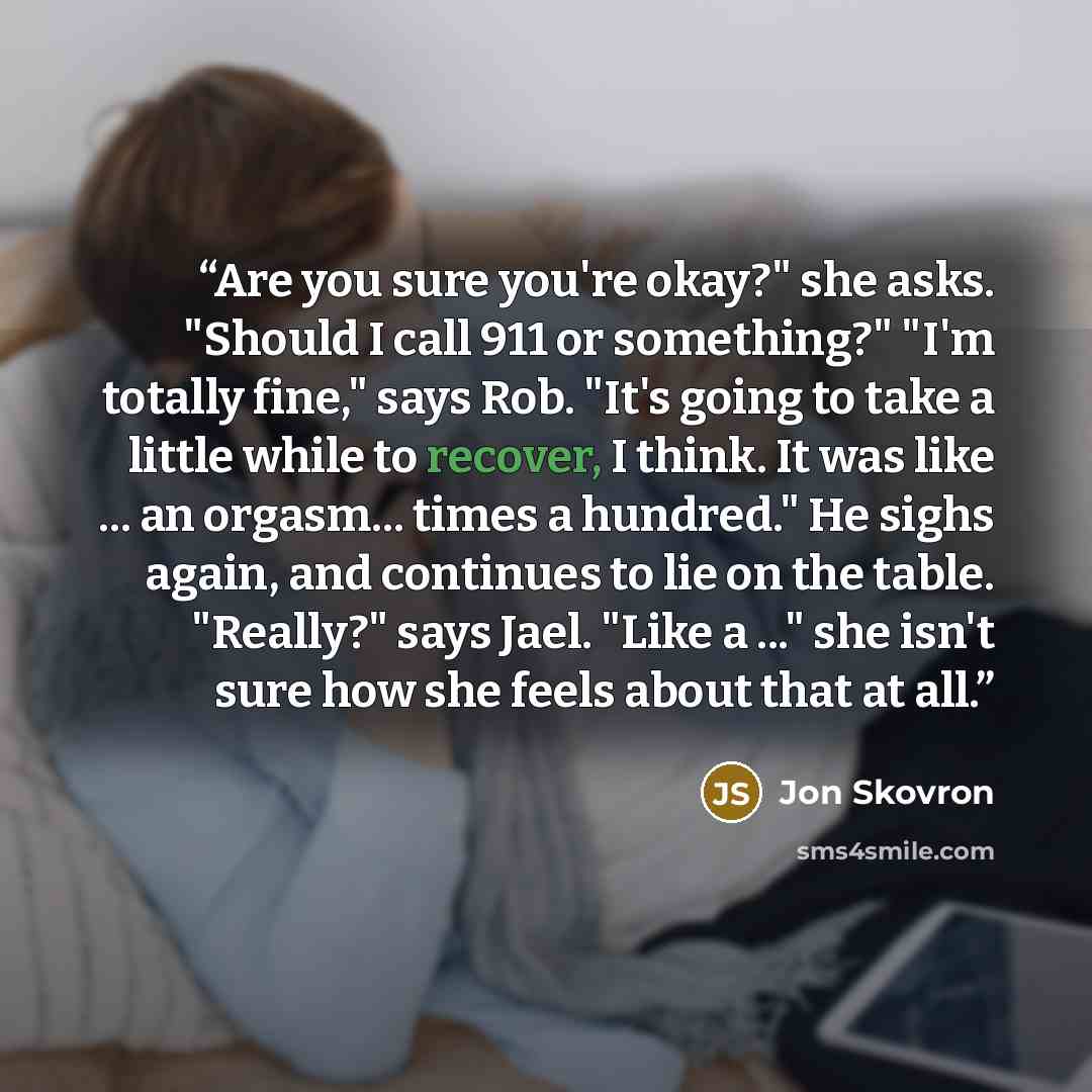 “Are you sure you're okay?" she asks. "Should I call 911 or something?" "I'm totally fine," says Rob. "It's going to take a little while to recover, I think. It was like ... an orgasm... times a hundred." He sighs again, and continues to lie on the table. "Really?" says Jael. "Like a ..." she isn't…” quote by Jon Skovron