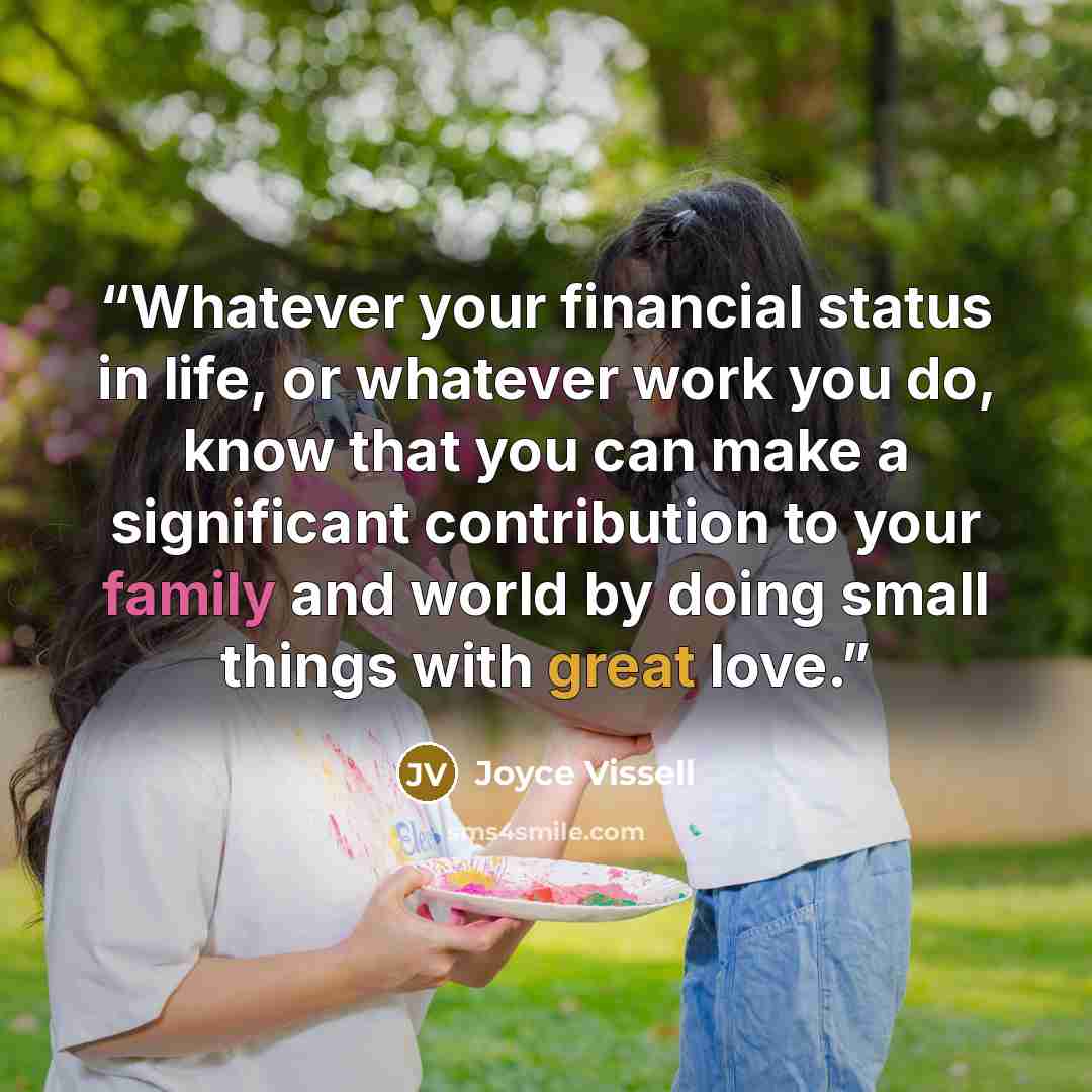 “Whatever your financial status in life, or whatever work you do, know that you can make a significant contribution to your family and world by doing small things with great love.” quote by Joyce Vissell