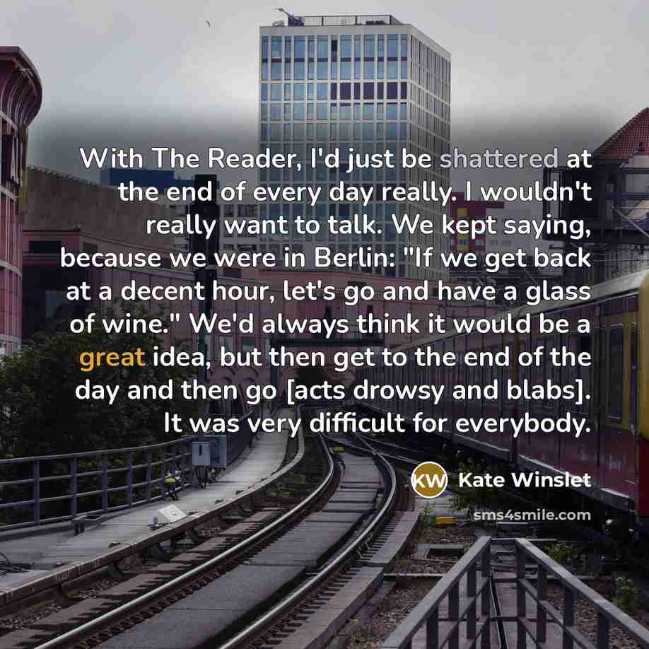 “With The Reader, I'd just be shattered at the end of every day really. I wouldn't really want to talk. We kept saying, because we were in Berlin: "If we get back at a decent hour, let's go and have a glass of wine." We'd always think it would be a great idea, but then get to the end of the day and…” quote by Kate Winslet