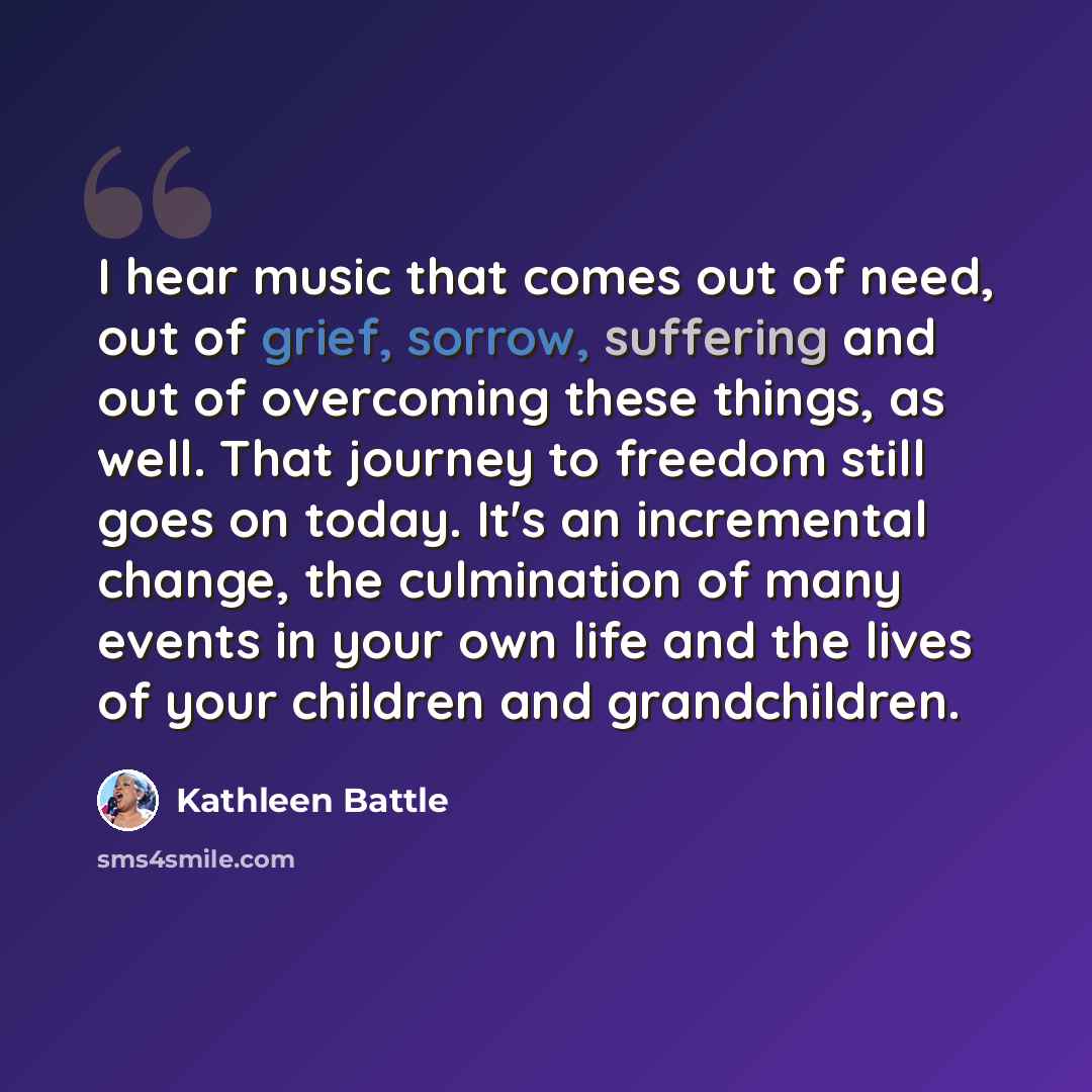 “I hear music that comes out of need, out of grief, sorrow, suffering and out of overcoming these things, as well. That journey to freedom still goes on today. It's an incremental change, the culmination of many events in your own life and the lives of your children and grandchildren.” quote by Kathleen Battle