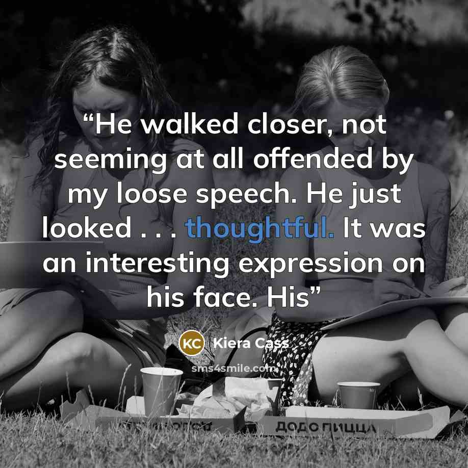 “He walked closer, not seeming at all offended by my loose speech. He just looked . . . thoughtful. It was an interesting expression on his face. His” quote by Kiera Cass