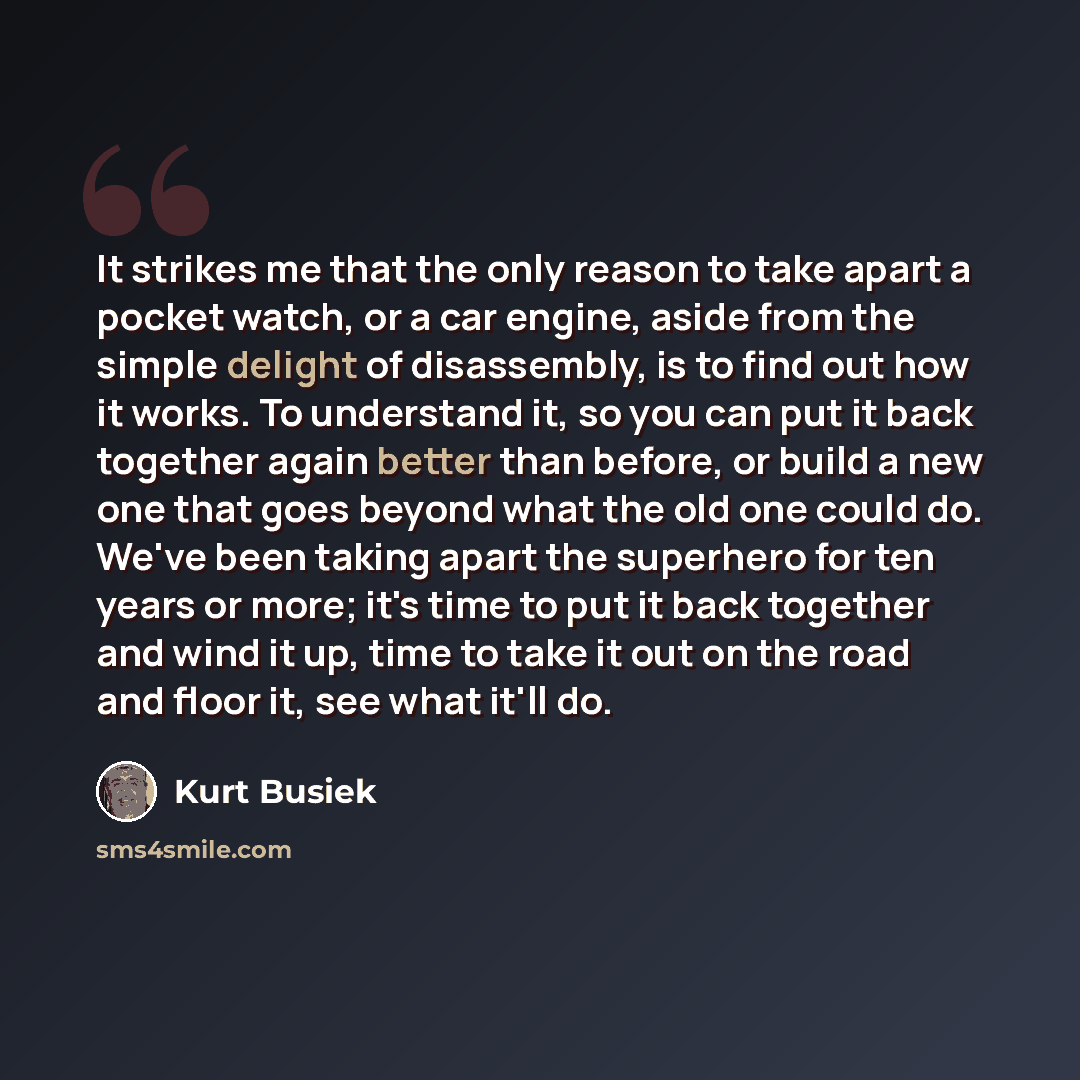 “It strikes me that the only reason to take apart a pocket watch, or a car engine, aside from the simple delight of disassembly, is to find out how it works. To understand it, so you can put it back together again better than before, or build a new one that goes beyond what the old one could do…” quote by Kurt Busiek