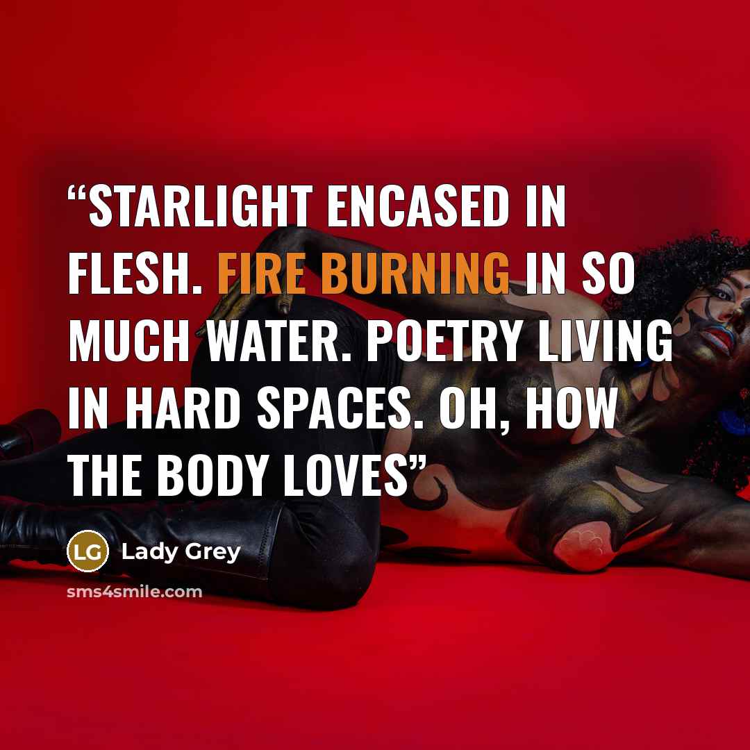 “Starlight encased in flesh. Fire burning in so much water. Poetry living in hard spaces. oh, how the body loves” quote by Lady Grey
