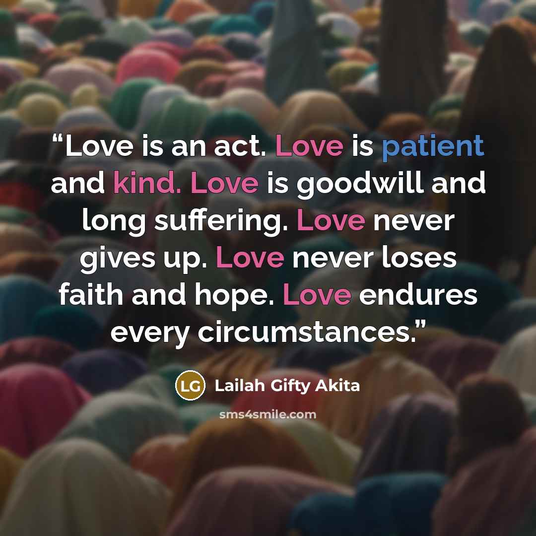 “Love is an act. Love is patient and kind. Love is goodwill and long suffering. Love never gives up. Love never loses faith and hope. Love endures every circumstances.” quote by Lailah Gifty Akita