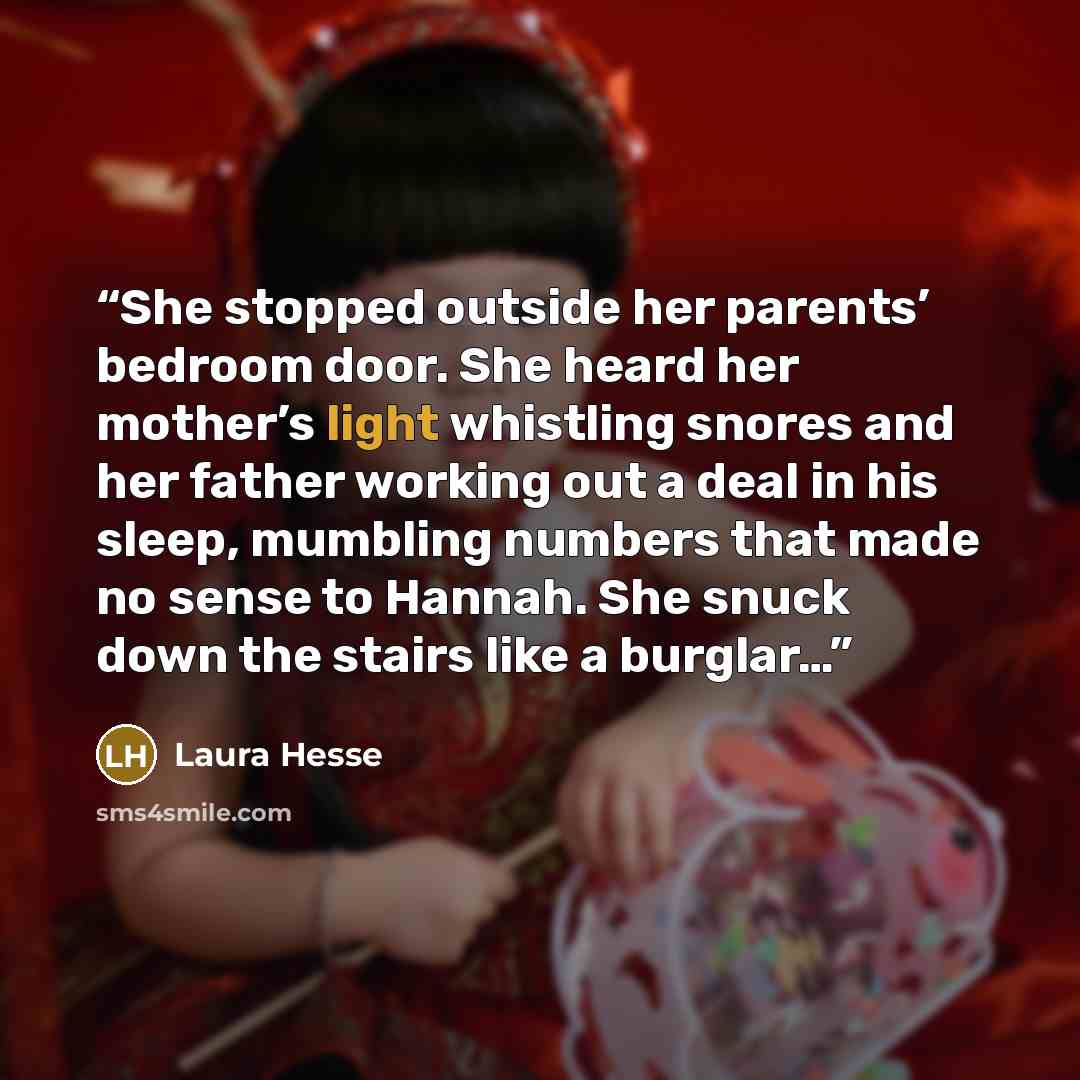 “She stopped outside her parents’ bedroom door. She heard her mother’s light whistling snores and her father working out a deal in his sleep, mumbling numbers that made no sense to Hannah. She snuck down the stairs like a burglar…” quote by Laura Hesse