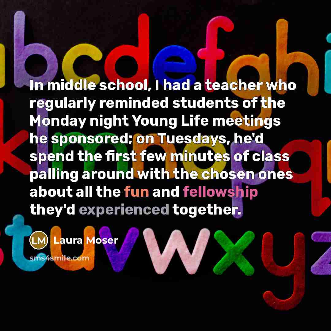 “In middle school, I had a teacher who regularly reminded students of the Monday night Young Life meetings he sponsored; on Tuesdays, he'd spend the first few minutes of class palling around with the chosen ones about all the fun and fellowship they'd experienced together.” quote by Laura Moser