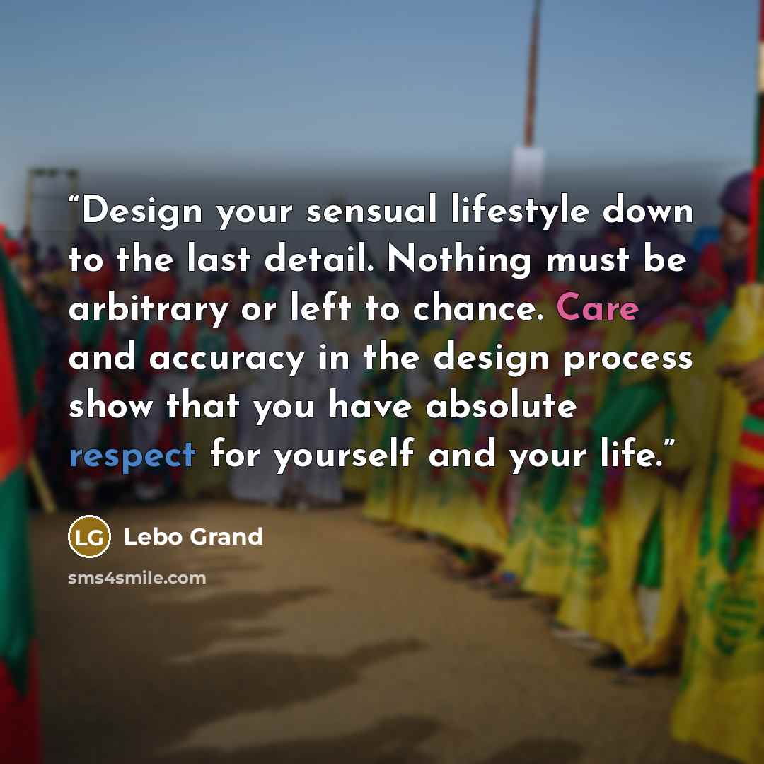 “Design your sensual lifestyle down to the last detail. Nothing must be arbitrary or left to chance. Care and accuracy in the design process show that you have absolute respect for yourself and your life.” quote by Lebo Grand