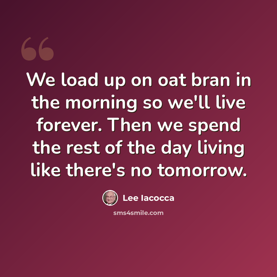 “We load up on oat bran in the morning so we'll live forever. Then we spend the rest of the day living like there's no tomorrow.” quote by Lee Iacocca