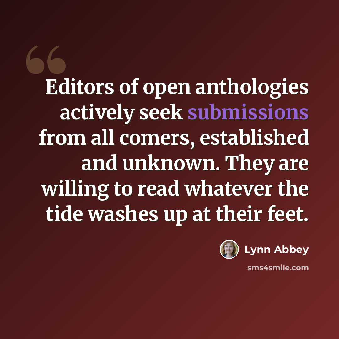 “Editors of open anthologies actively seek submissions from all comers, established and unknown. They are willing to read whatever the tide washes up at their feet.” quote by Lynn Abbey
