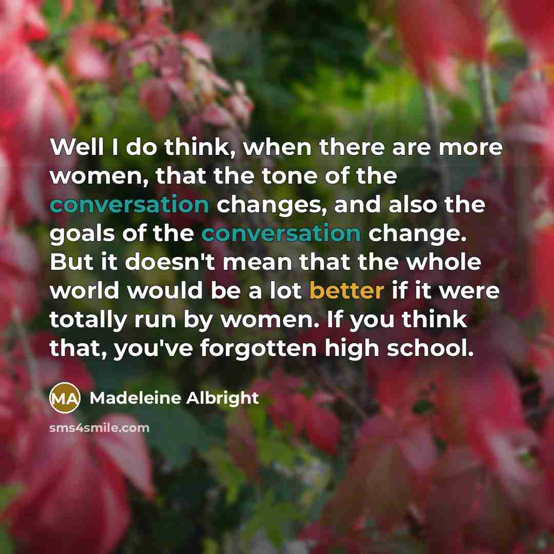 “Well I do think, when there are more women, that the tone of the conversation changes, and also the goals of the conversation change. But it doesn't mean that the whole world would be a lot better if it were totally run by women. If you think that, you've forgotten high school.” quote by Madeleine Albright