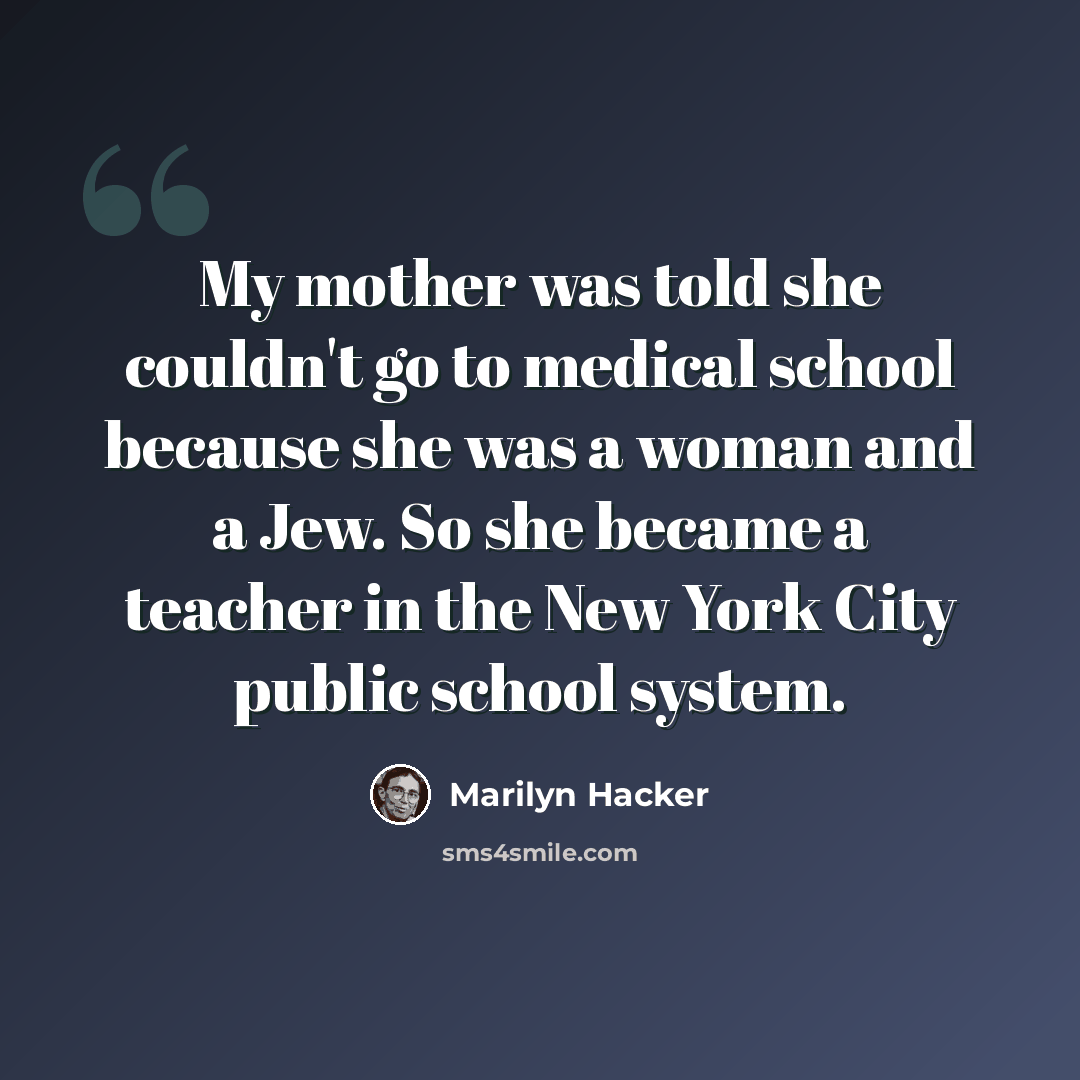 “My mother was told she couldn't go to medical school because she was a woman and a Jew. So she became a teacher in the New York City public school system.” quote by Marilyn Hacker