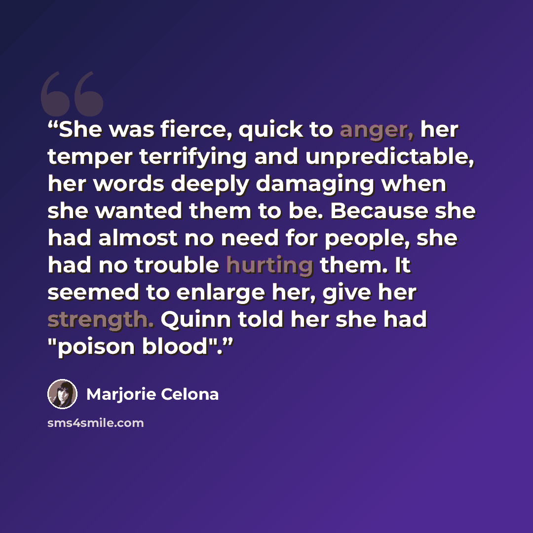 “She was fierce, quick to anger, her temper terrifying and unpredictable, her words deeply damaging when she wanted them to be. Because she had almost no need for people, she had no trouble hurting them. It seemed to enlarge her, give her strength. Quinn told her she had "poison blood".” quote by Marjorie Celona