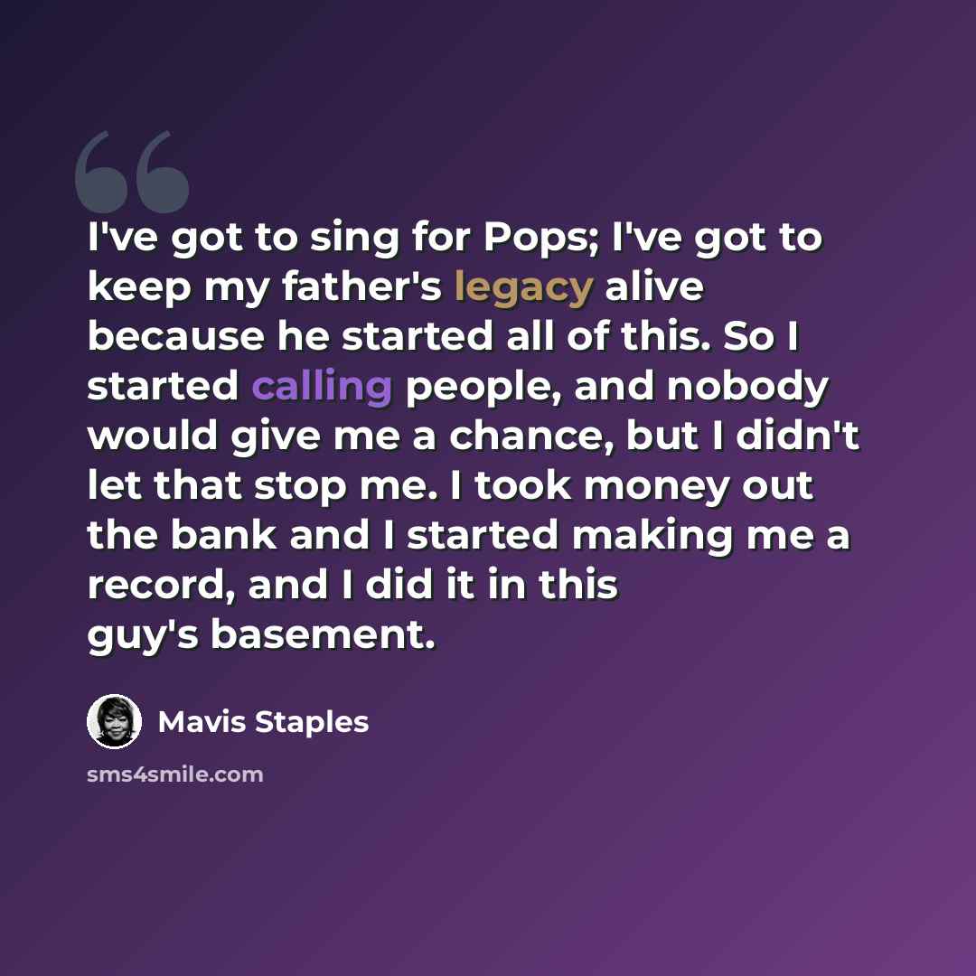 “I've got to sing for Pops; I've got to keep my father's legacy alive because he started all of this. So I started calling people, and nobody would give me a chance, but I didn't let that stop me. I took money out the bank and I started making me a record, and I did it in this guy's basement.” quote by Mavis Staples