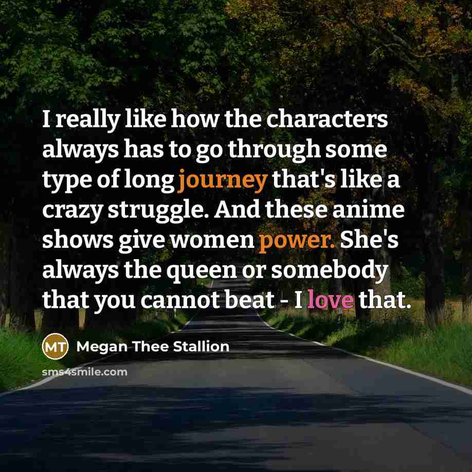 “I really like how the characters always has to go through some type of long journey that's like a crazy struggle. And these anime shows give women power. She's always the queen or somebody that you cannot beat - I love that.” quote by Megan Thee Stallion