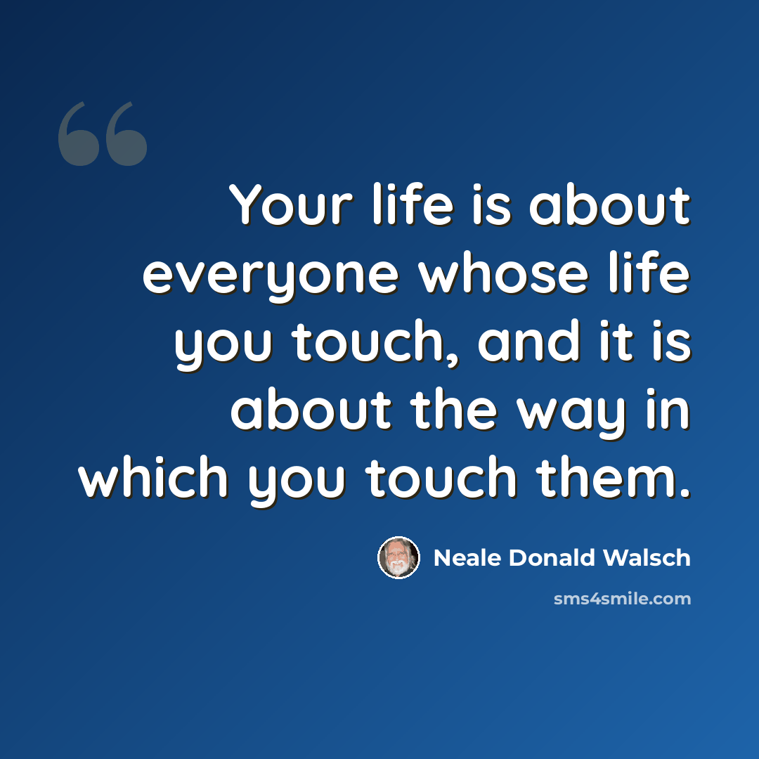 “Your life is about everyone whose life you touch, and it is about the way in which you touch them.” quote by Neale Donald Walsch