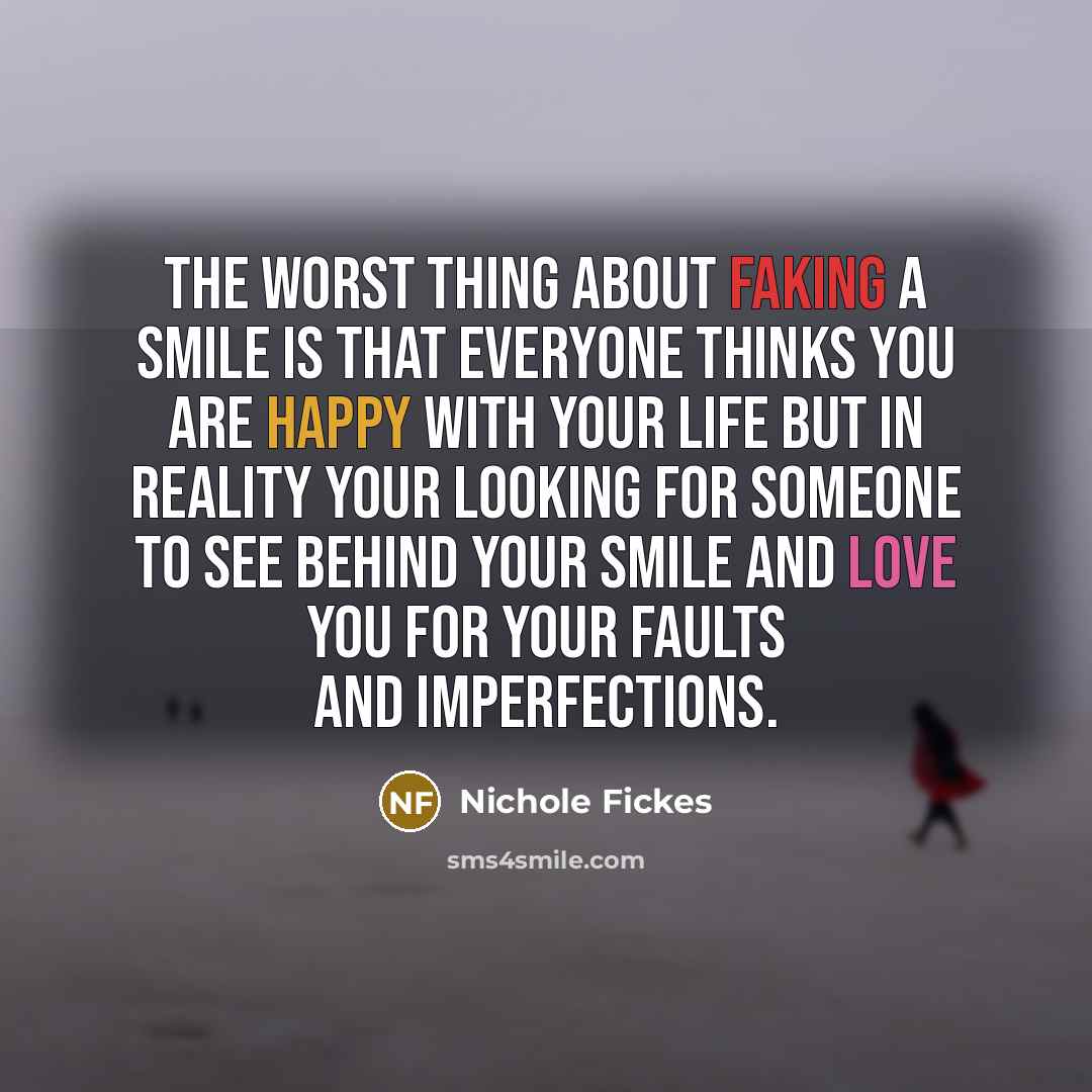 “The worst thing about faking a smile is that everyone thinks you are happy with your life but in reality your looking for someone to see behind your smile and love you for your faults and imperfections.” quote by Nichole Fickes