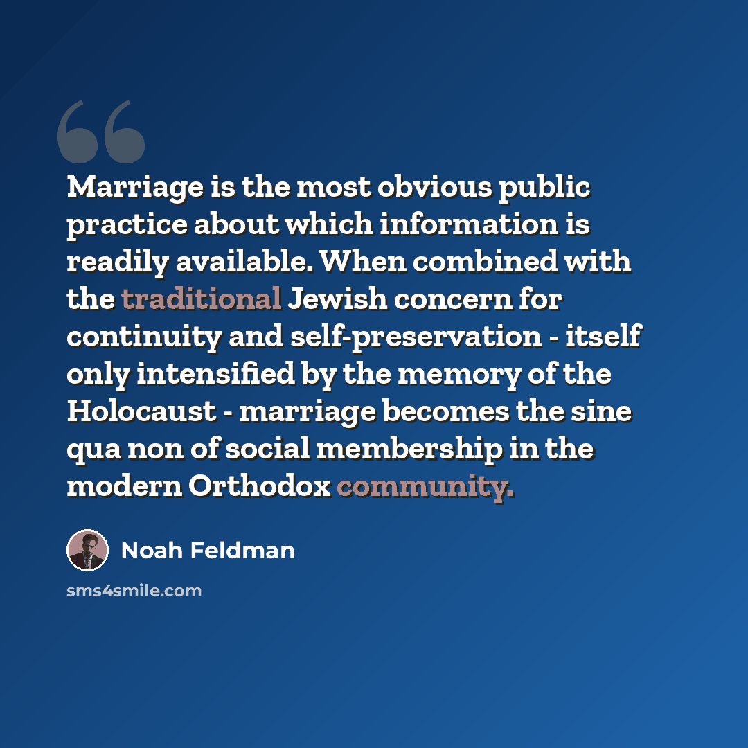 “Marriage is the most obvious public practice about which information is readily available. When combined with the traditional Jewish concern for continuity and self-preservation - itself only intensified by the memory of the Holocaust - marriage becomes the sine qua non of social membership in the…” quote by Noah Feldman