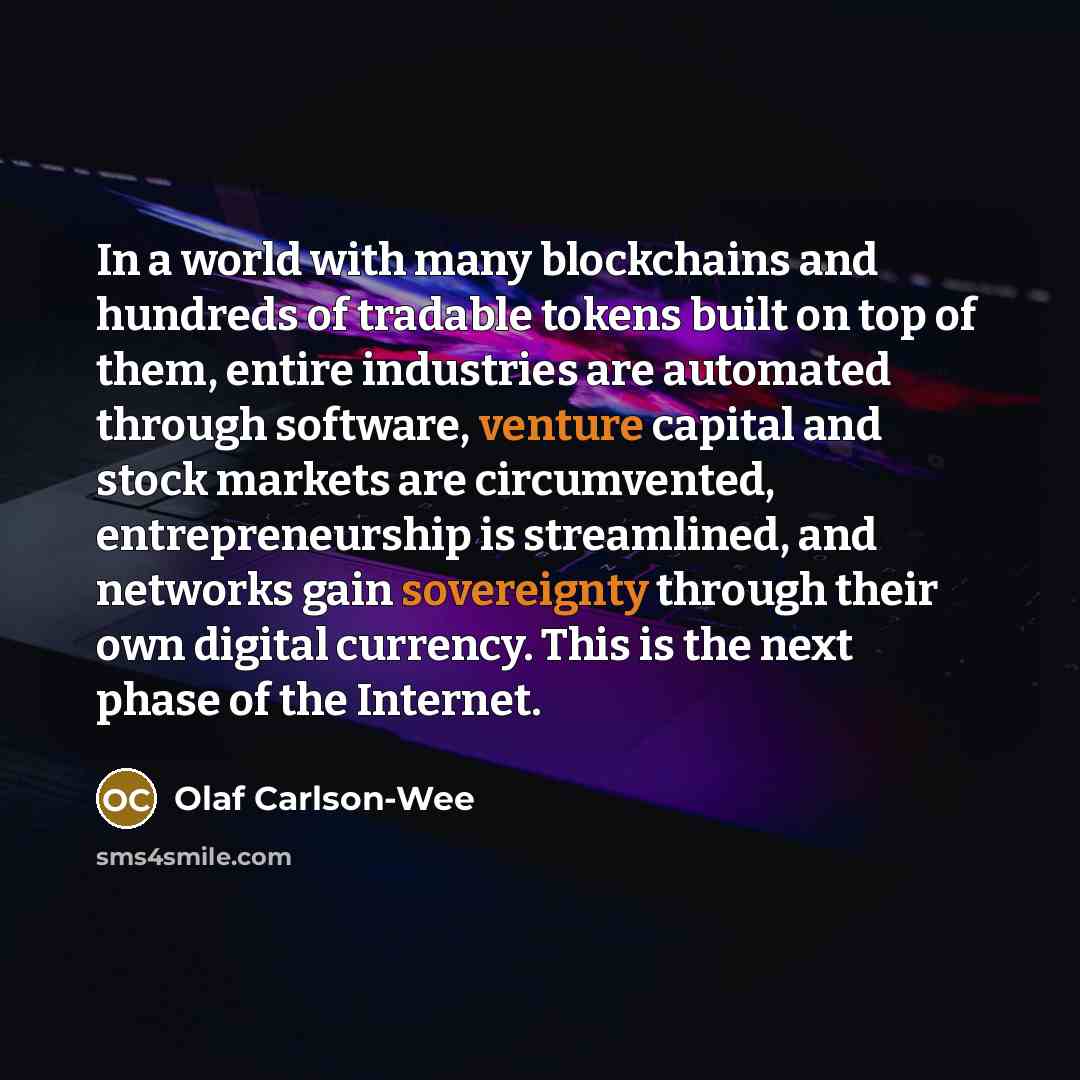 “In a world with many blockchains and hundreds of tradable tokens built on top of them, entire industries are automated through software, venture capital and stock markets are circumvented, entrepreneurship is streamlined, and networks gain sovereignty through their own digital currency. This is…” quote by Olaf Carlson-Wee