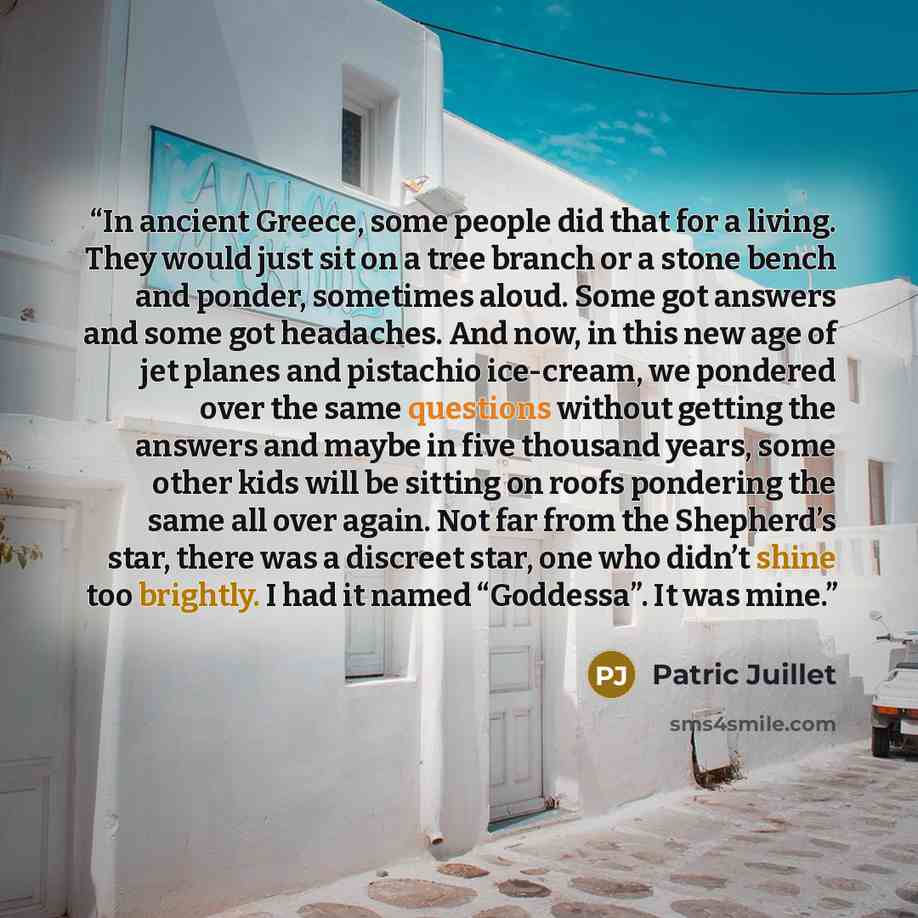 “In ancient Greece, some people did that for a living. They would just sit on a tree branch or a stone bench and ponder, sometimes aloud. Some got answers and some got headaches. And now, in this new age of jet planes and pistachio ice-cream, we pondered over the same questions without getting the…” quote by Patric Juillet