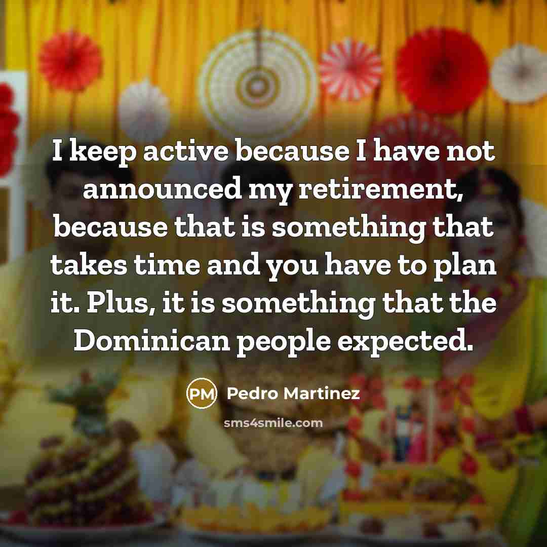 “I keep active because I have not announced my retirement, because that is something that takes time and you have to plan it. Plus, it is something that the Dominican people expected.” quote by Pedro Martinez