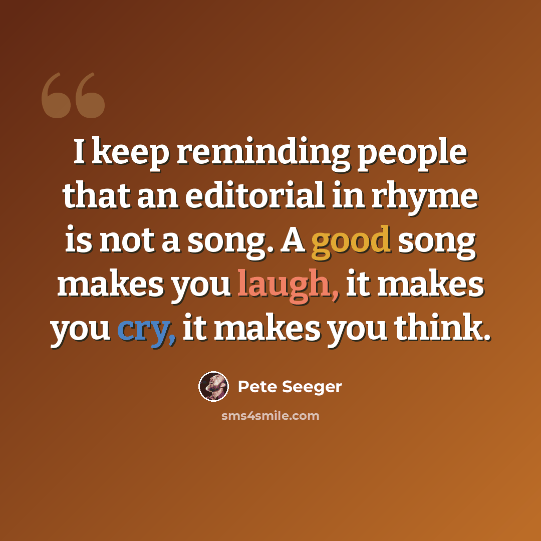 “I keep reminding people that an editorial in rhyme is not a song. A good song makes you laugh, it makes you cry, it makes you think.” quote by Pete Seeger