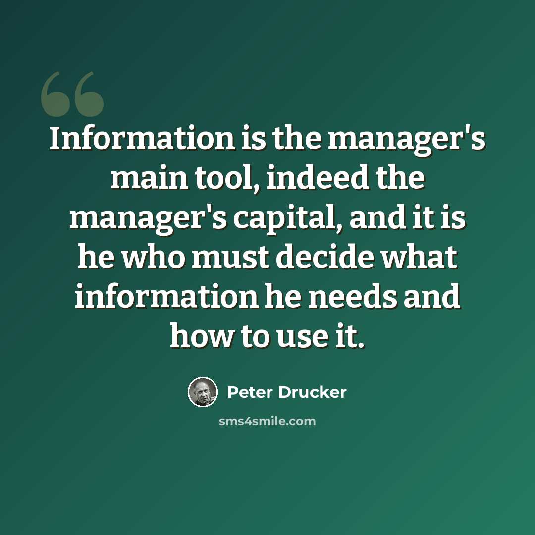 “Information is the manager's main tool, indeed the manager's capital, and it is he who must decide what information he needs and how to use it.” quote by Peter Drucker