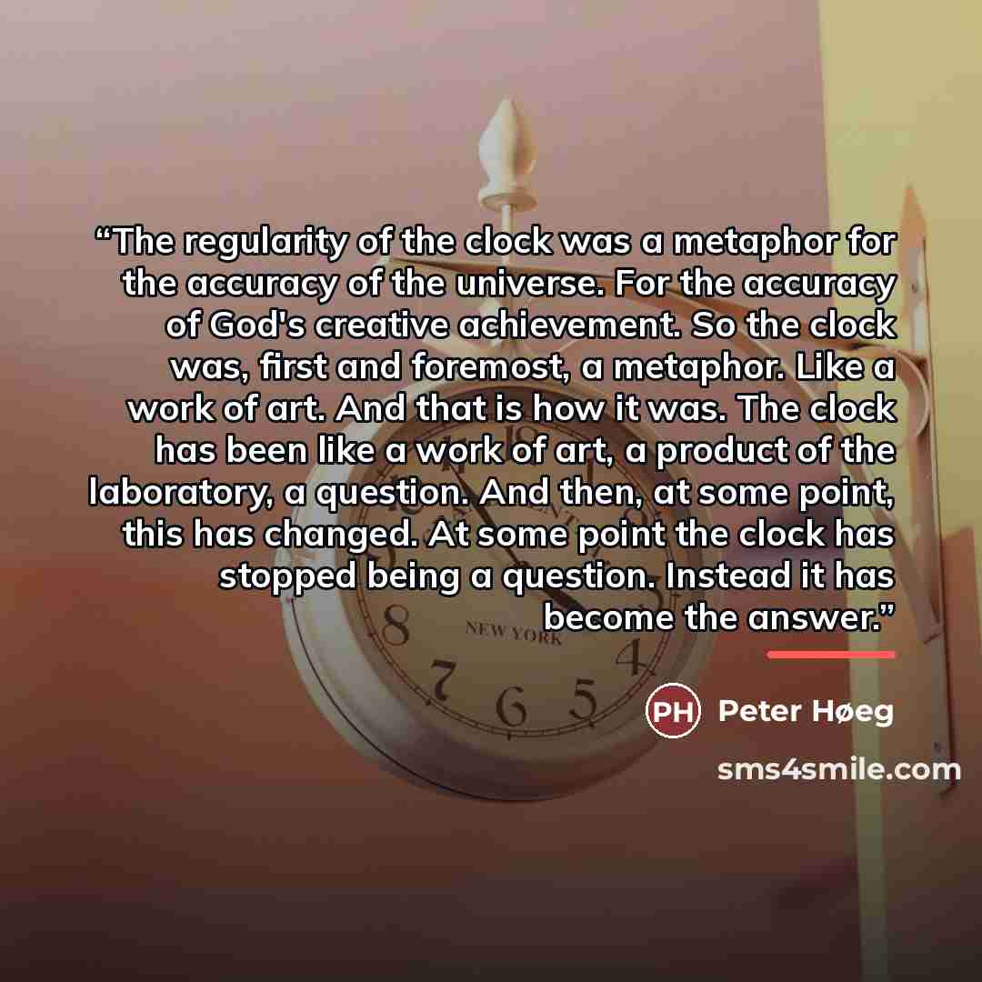 “The regularity of the clock was a metaphor for the accuracy of the universe. For the accuracy of God's creative achievement. So the clock was, first and foremost, a metaphor. Like a work of art. And that is how it was. The clock has been like a work of art, a product of the laboratory, a question…” quote by Peter Høeg