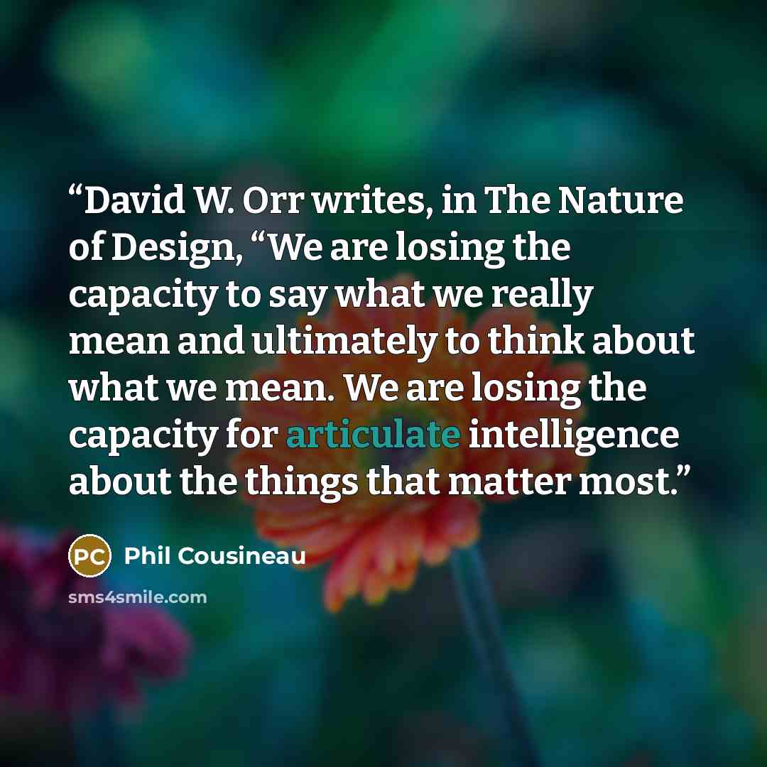 “David W. Orr writes, in The Nature of Design, “We are losing the capacity to say what we really mean and ultimately to think about what we mean. We are losing the capacity for articulate intelligence about the things that matter most.” quote by Phil Cousineau