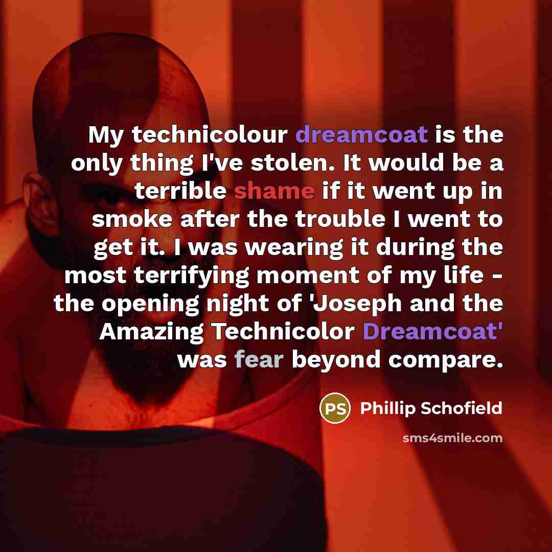 “My technicolour dreamcoat is the only thing I've stolen. It would be a terrible shame if it went up in smoke after the trouble I went to get it. I was wearing it during the most terrifying moment of my life - the opening night of 'Joseph and the Amazing Technicolor Dreamcoat' was fear beyond…” quote by Phillip Schofield