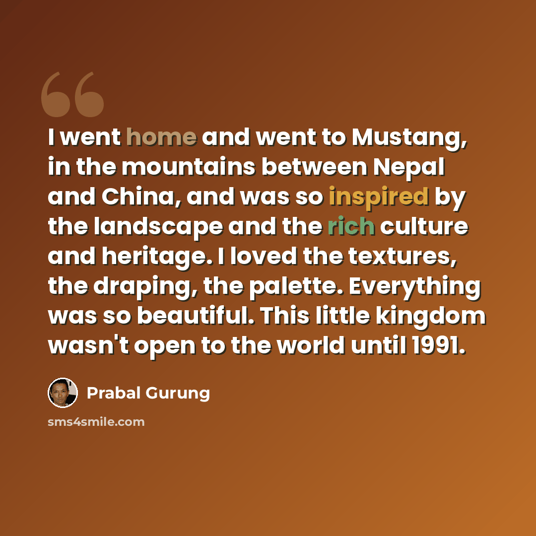“I went home and went to Mustang, in the mountains between Nepal and China, and was so inspired by the landscape and the rich culture and heritage. I loved the textures, the draping, the palette. Everything was so beautiful. This little kingdom wasn't open to the world until 1991.” quote by Prabal Gurung