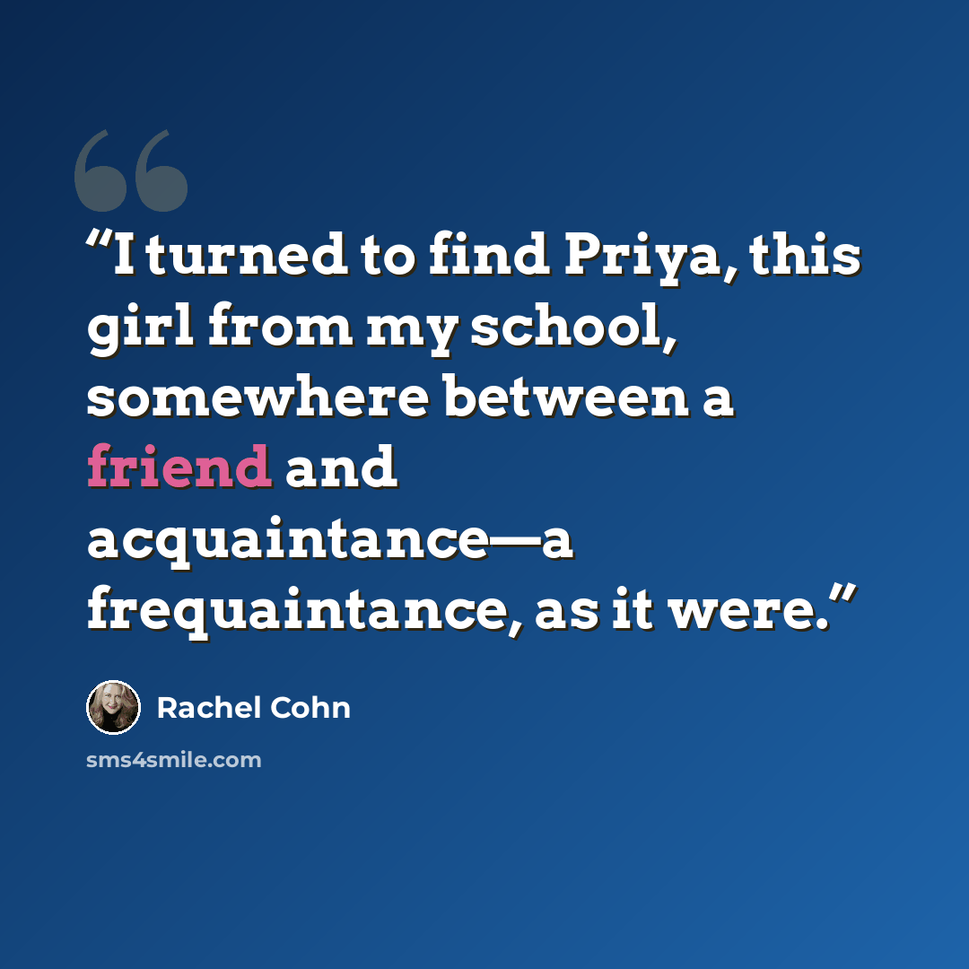 “I turned to find Priya, this girl from my school, somewhere between a friend and acquaintance—a frequaintance, as it were.” quote by Rachel Cohn