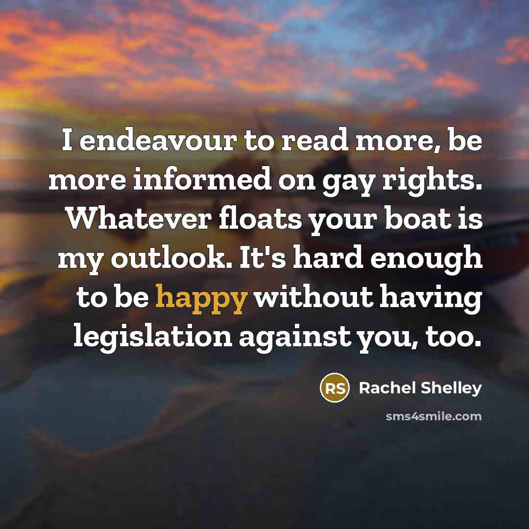 “I endeavour to read more, be more informed on gay rights. Whatever floats your boat is my outlook. It's hard enough to be happy without having legislation against you, too.” quote by Rachel Shelley