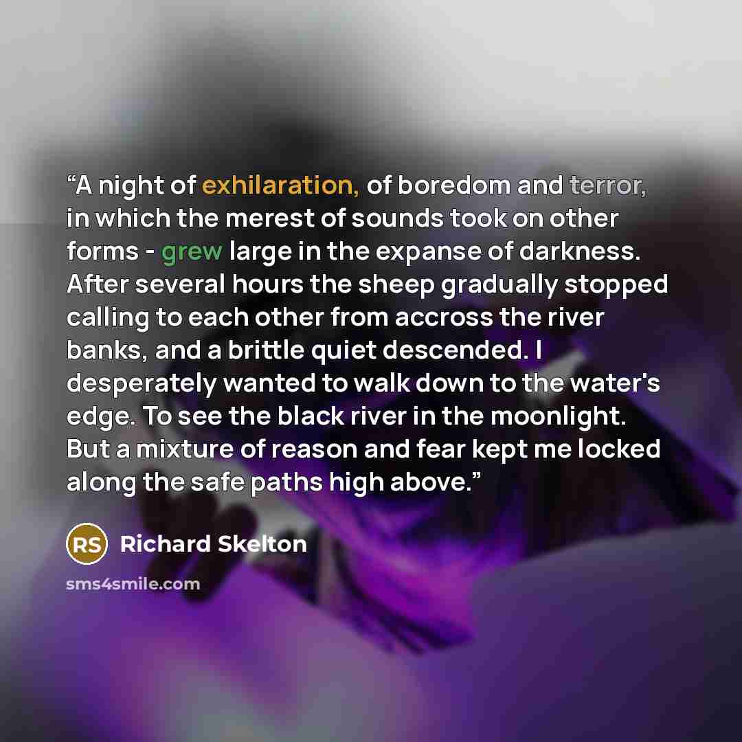 “A night of exhilaration, of boredom and terror, in which the merest of sounds took on other forms - grew large in the expanse of darkness. After several hours the sheep gradually stopped calling to each other from accross the river banks, and a brittle quiet descended. I desperately wanted to walk…” quote by richard skelton
