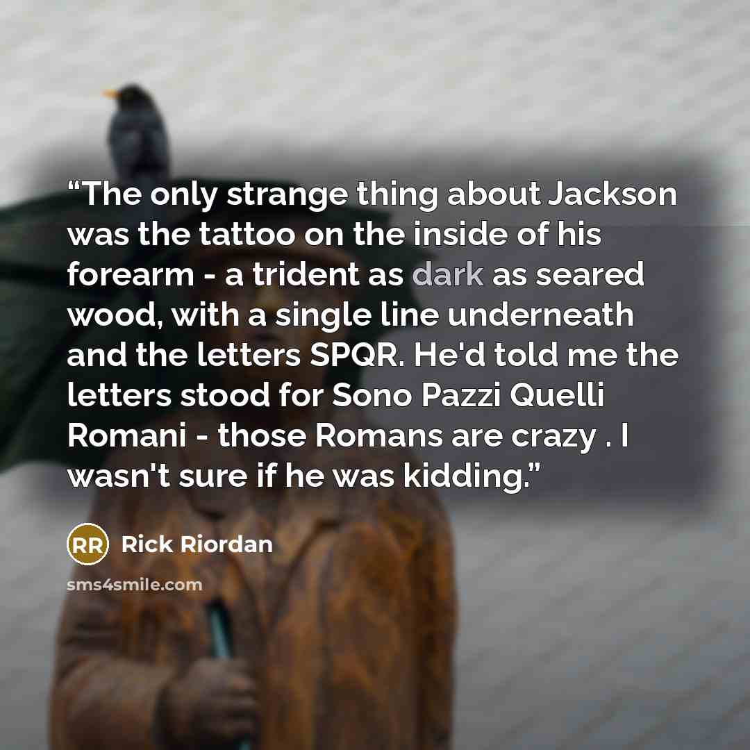 “The only strange thing about Jackson was the tattoo on the inside of his forearm - a trident as dark as seared wood, with a single line underneath and the letters SPQR. He'd told me the letters stood for Sono Pazzi Quelli Romani - those Romans are crazy . I wasn't sure if he was kidding.” quote by Rick Riordan