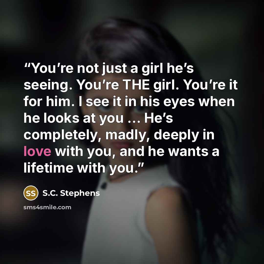 “You’re not just a girl he’s seeing. You’re THE girl. You’re it for him. I see it in his eyes when he looks at you … He’s completely, madly, deeply in love with you, and he wants a lifetime with you.” quote by S.C. Stephens