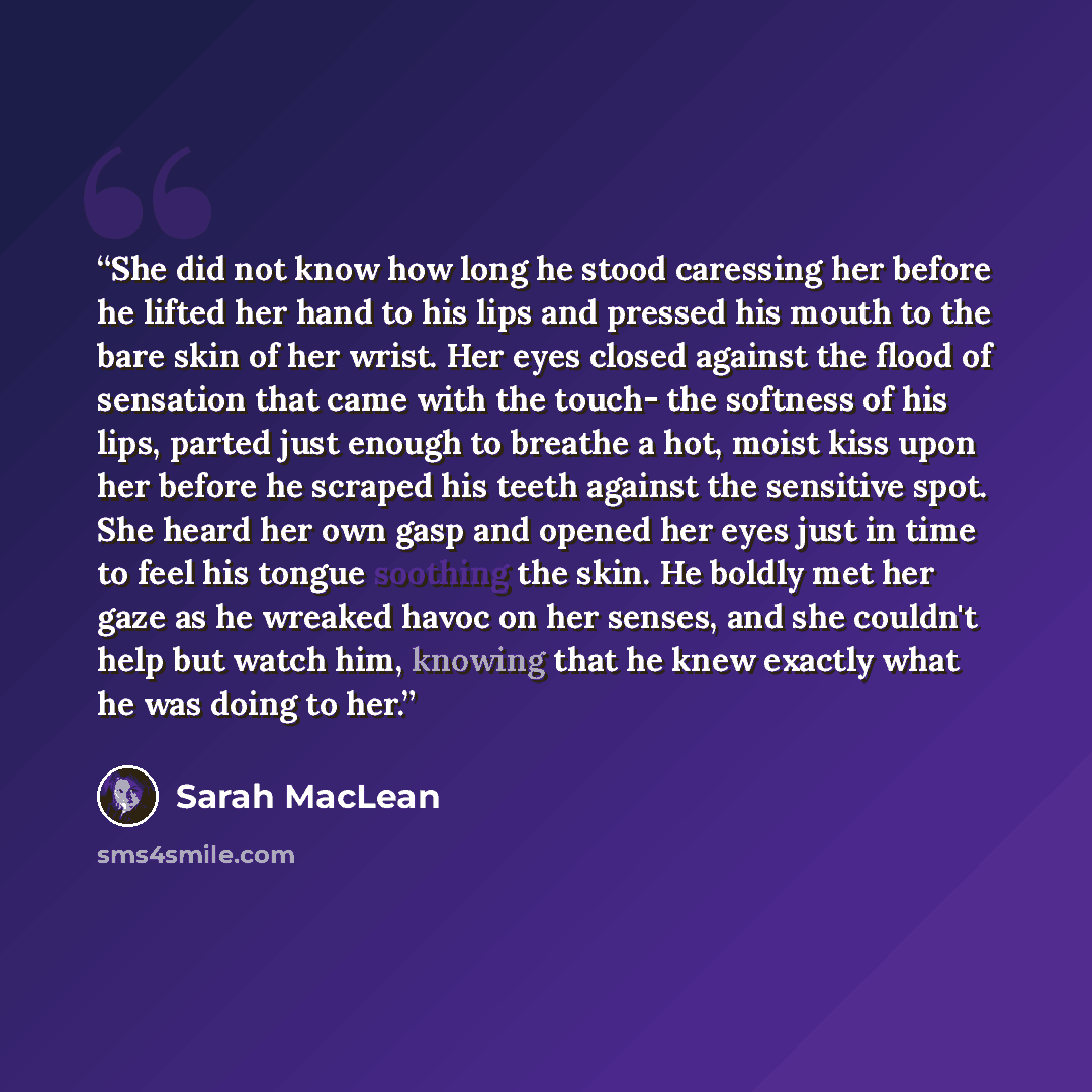 “She did not know how long he stood caressing her before he lifted her hand to his lips and pressed his mouth to the bare skin of her wrist. Her eyes closed against the flood of sensation that came with the touch- the softness of his lips, parted just enough to breathe a hot, moist kiss upon her…” quote by Sarah MacLean
