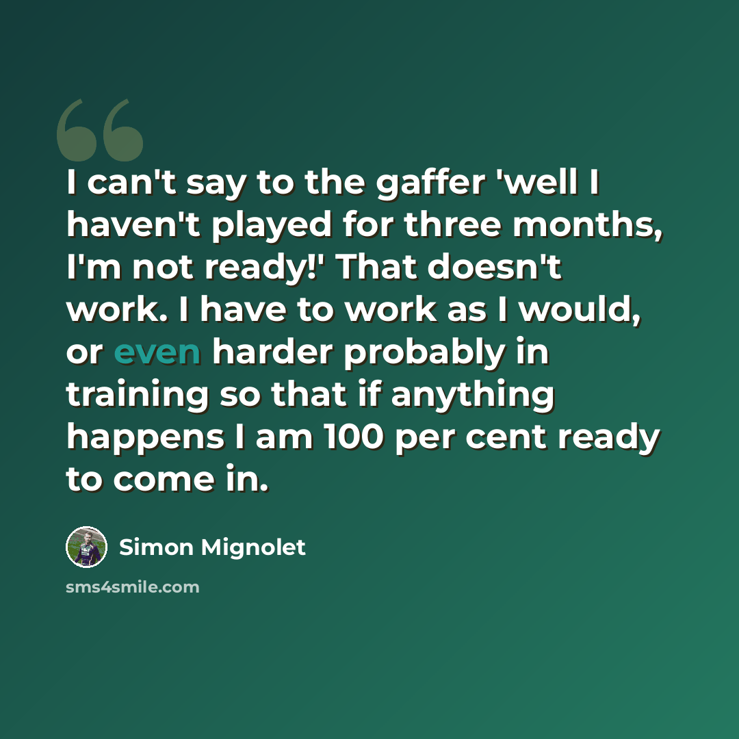 “I can't say to the gaffer 'well I haven't played for three months, I'm not ready!' That doesn't work. I have to work as I would, or even harder probably in training so that if anything happens I am 100 per cent ready to come in.” quote by Simon Mignolet