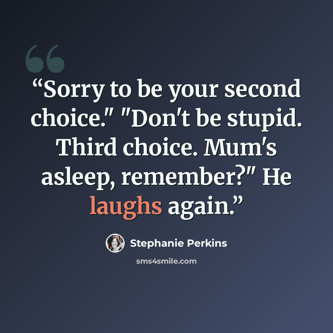 “Sorry to be your second choice." "Don't be stupid. Third choice. Mum's asleep, remember?" He laughs again.” quote by Stephanie Perkins