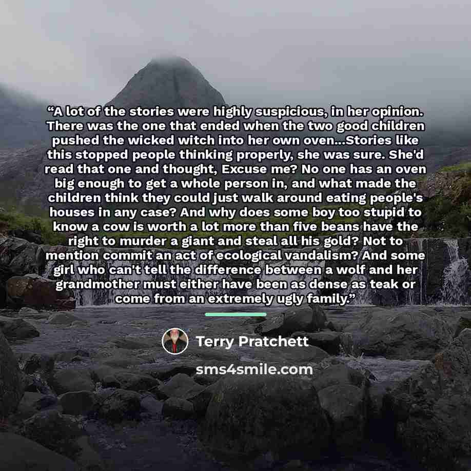 “A lot of the stories were highly suspicious, in her opinion. There was the one that ended when the two good children pushed the wicked witch into her own oven...Stories like this stopped people thinking properly, she was sure. She'd read that one and thought, Excuse me? No one has an oven big…” quote by Terry Pratchett