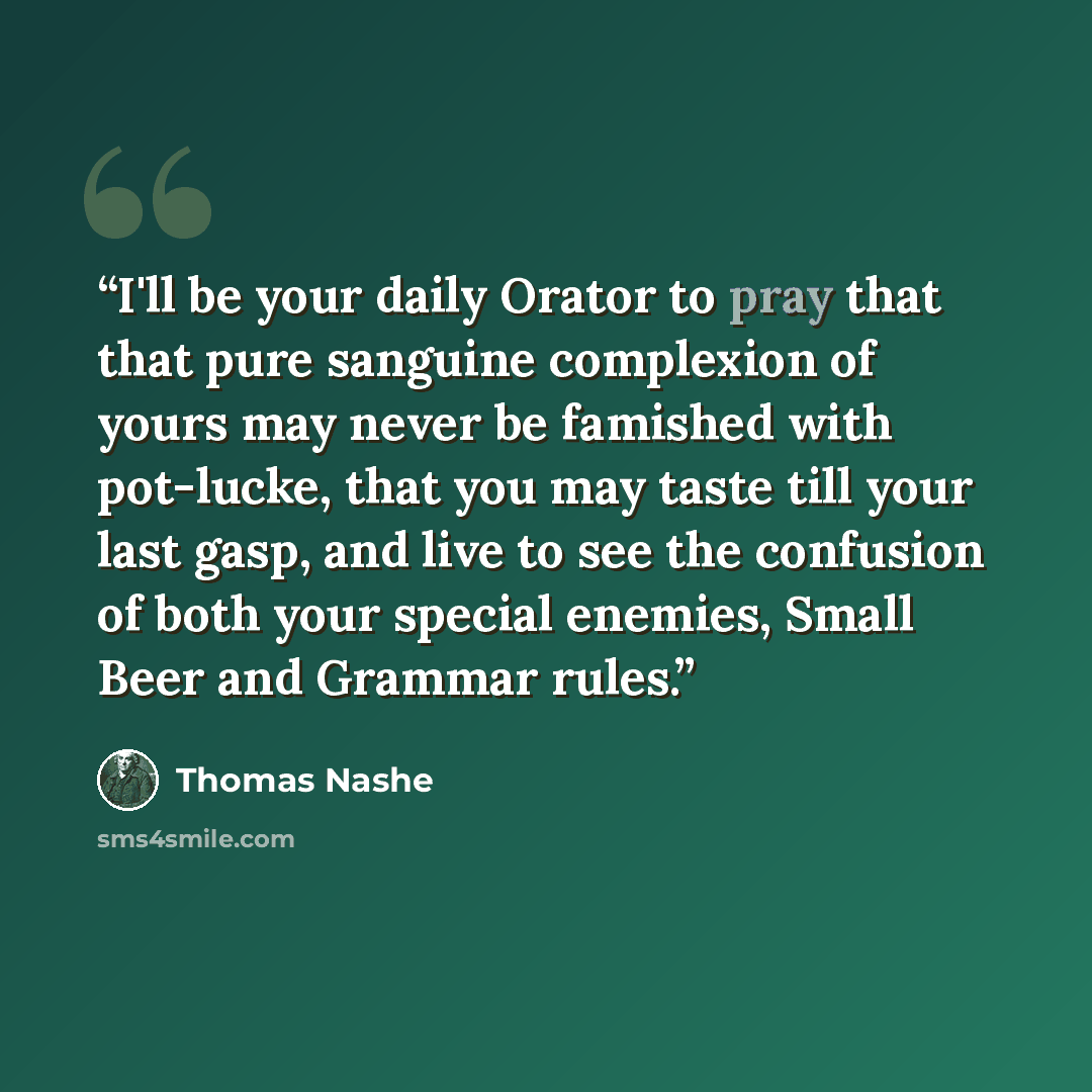 “I'll be your daily Orator to pray that that pure sanguine complexion of yours may never be famished with pot-lucke, that you may taste till your last gasp, and live to see the confusion of both your special enemies, Small Beer and Grammar rules.” quote by Thomas Nashe