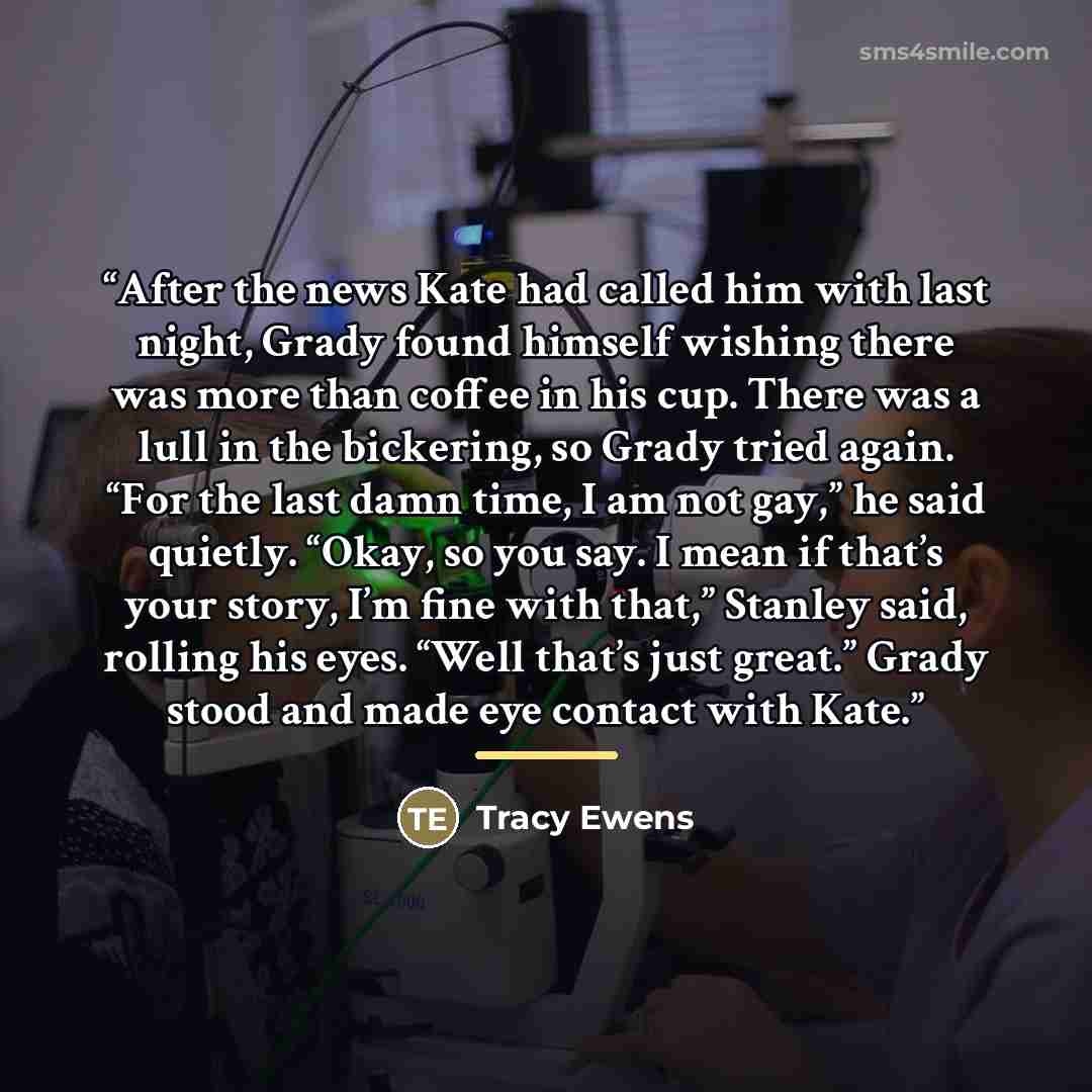 “After the news Kate had called him with last night, Grady found himself wishing there was more than coffee in his cup. There was a lull in the bickering, so Grady tried again. “For the last damn time, I am not gay,” he said quietly. “Okay, so you say. I mean if that’s your story, I’m fine with…” quote by Tracy Ewens