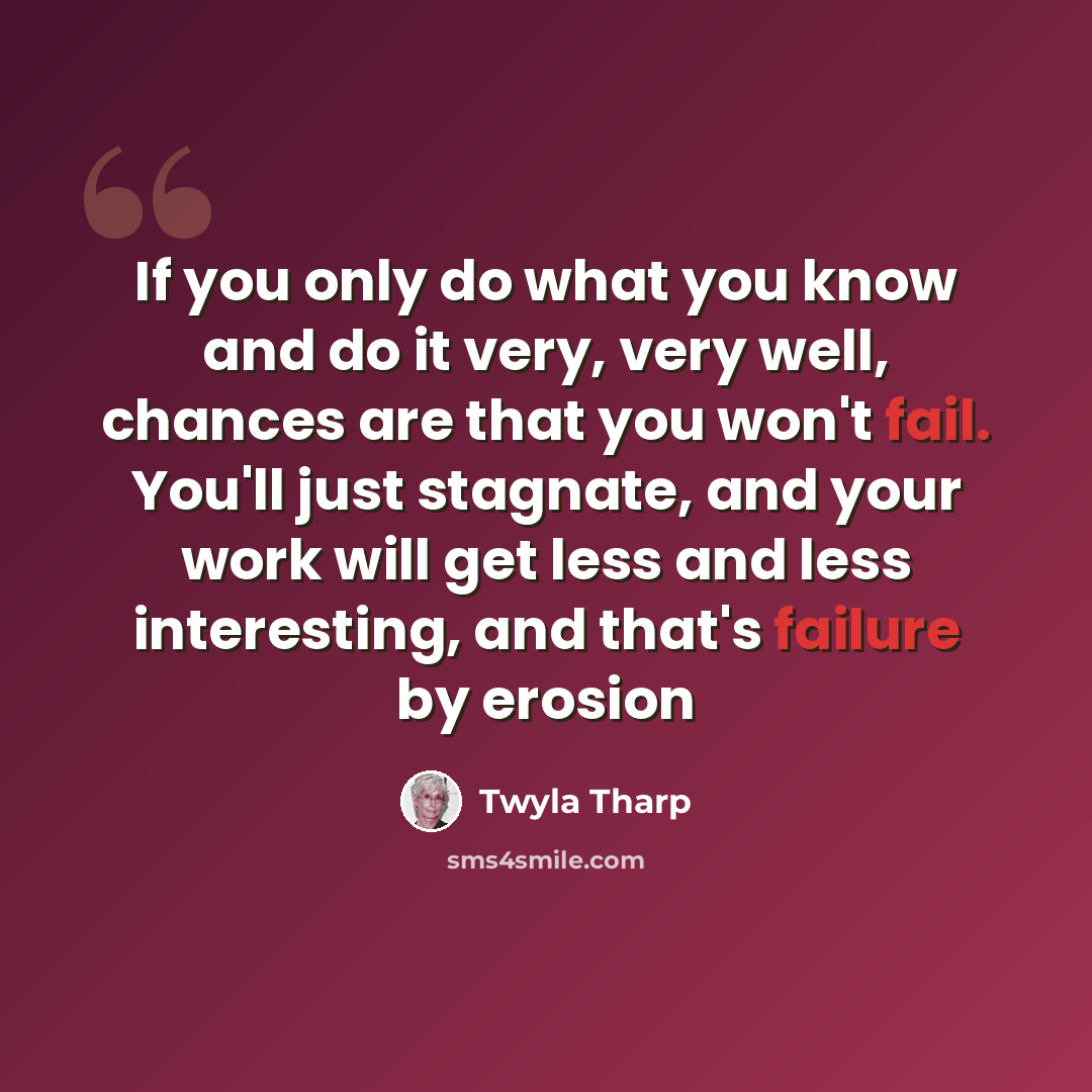 “If you only do what you know and do it very, very well, chances are that you won't fail. You'll just stagnate, and your work will get less and less interesting, and that's failure by erosion” quote by Twyla Tharp