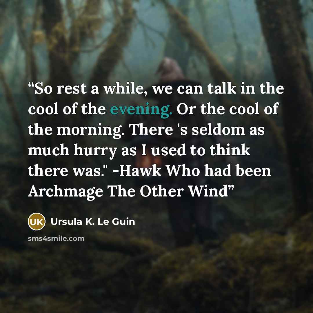 “So rest a while, we can talk in the cool of the evening. Or the cool of the morning. There 's seldom as much hurry as I used to think there was." -Hawk Who had been Archmage The Other Wind” quote by Ursula K. Le Guin