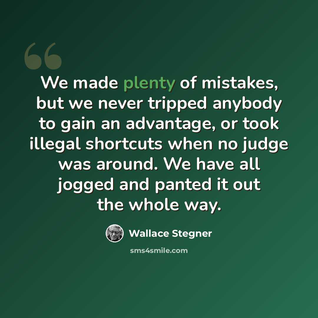 “We made plenty of mistakes, but we never tripped anybody to gain an advantage, or took illegal shortcuts when no judge was around. We have all jogged and panted it out the whole way.” quote by Wallace Stegner