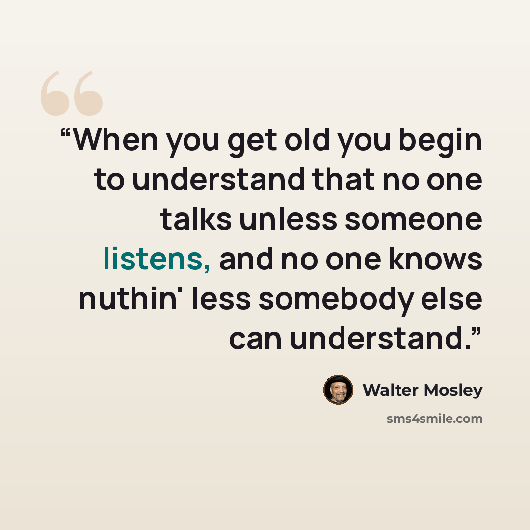 “When you get old you begin to understand that no one talks unless someone listens, and no one knows nuthin' less somebody else can understand.” quote by Walter Mosley