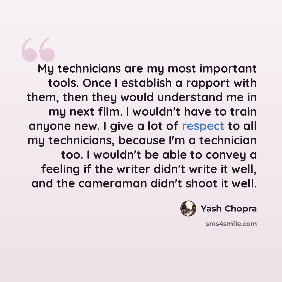 “My technicians are my most important tools. Once I establish a rapport with them, then they would understand me in my next film. I wouldn't have to train anyone new. I give a lot of respect to all my technicians, because I'm a technician too. I wouldn't be able to convey a feeling if the writer…” quote by Yash Chopra
