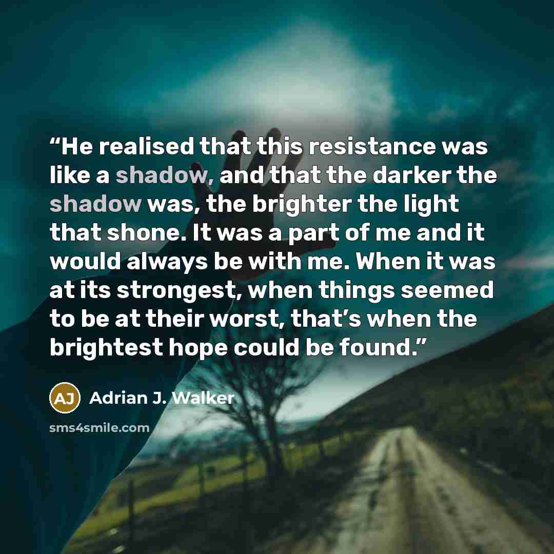 “He realised that this resistance was like a shadow, and that the darker the shadow was, the brighter the light that shone. It was a part of me and it would always be with me. When it was at its strongest, when things seemed to be at their worst, that’s when the brightest hope could be found.” quote by Adrian J. Walker