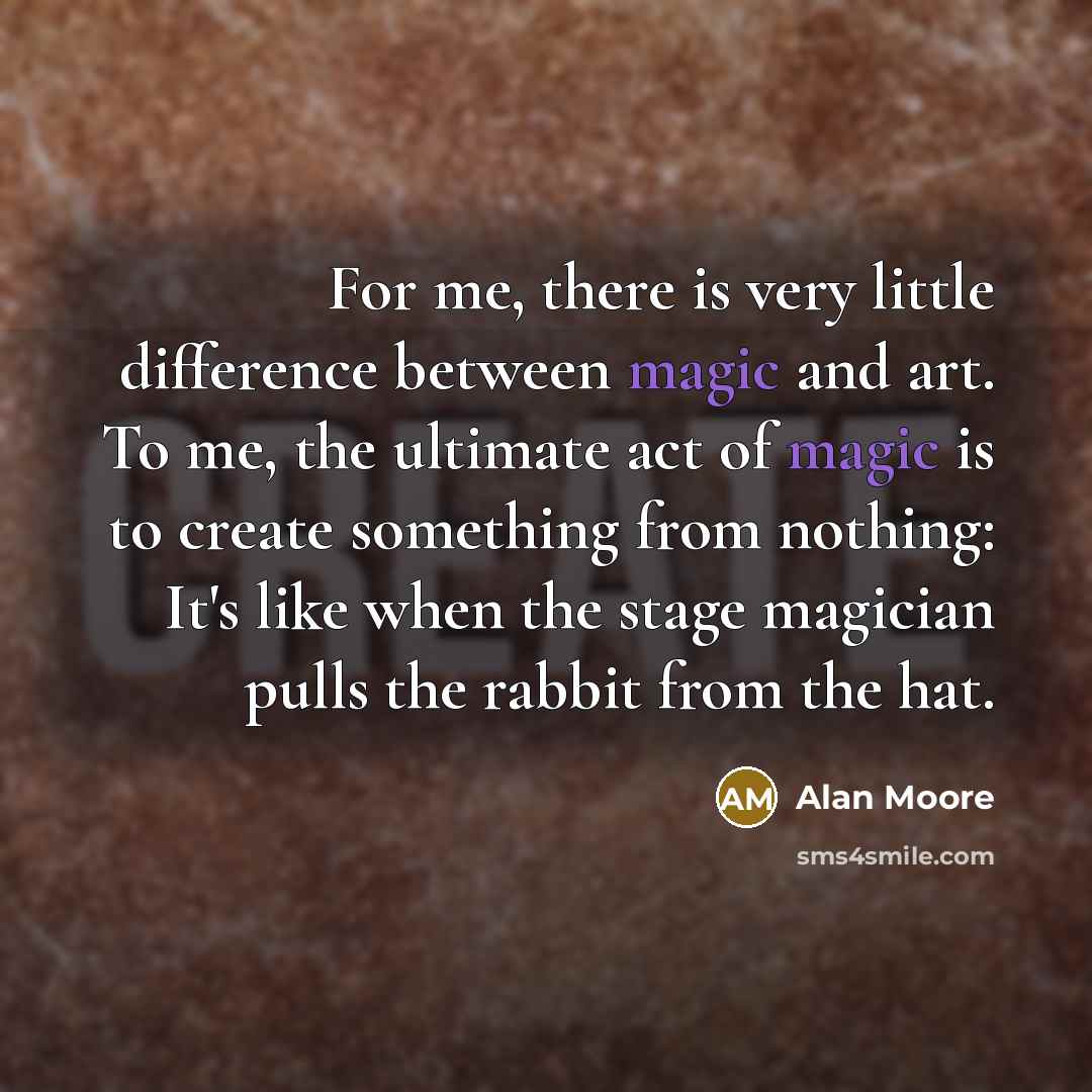 “For me, there is very little difference between magic and art. To me, the ultimate act of magic is to create something from nothing: It's like when the stage magician pulls the rabbit from the hat.” quote by Alan Moore