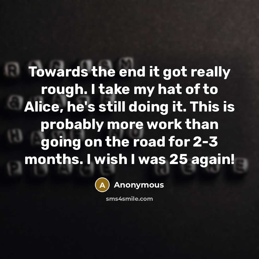 “Towards the end it got really rough. I take my hat of to Alice, he's still doing it. This is probably more work than going on the road for 2-3 months. I wish I was 25 again!” quote by Anonymous