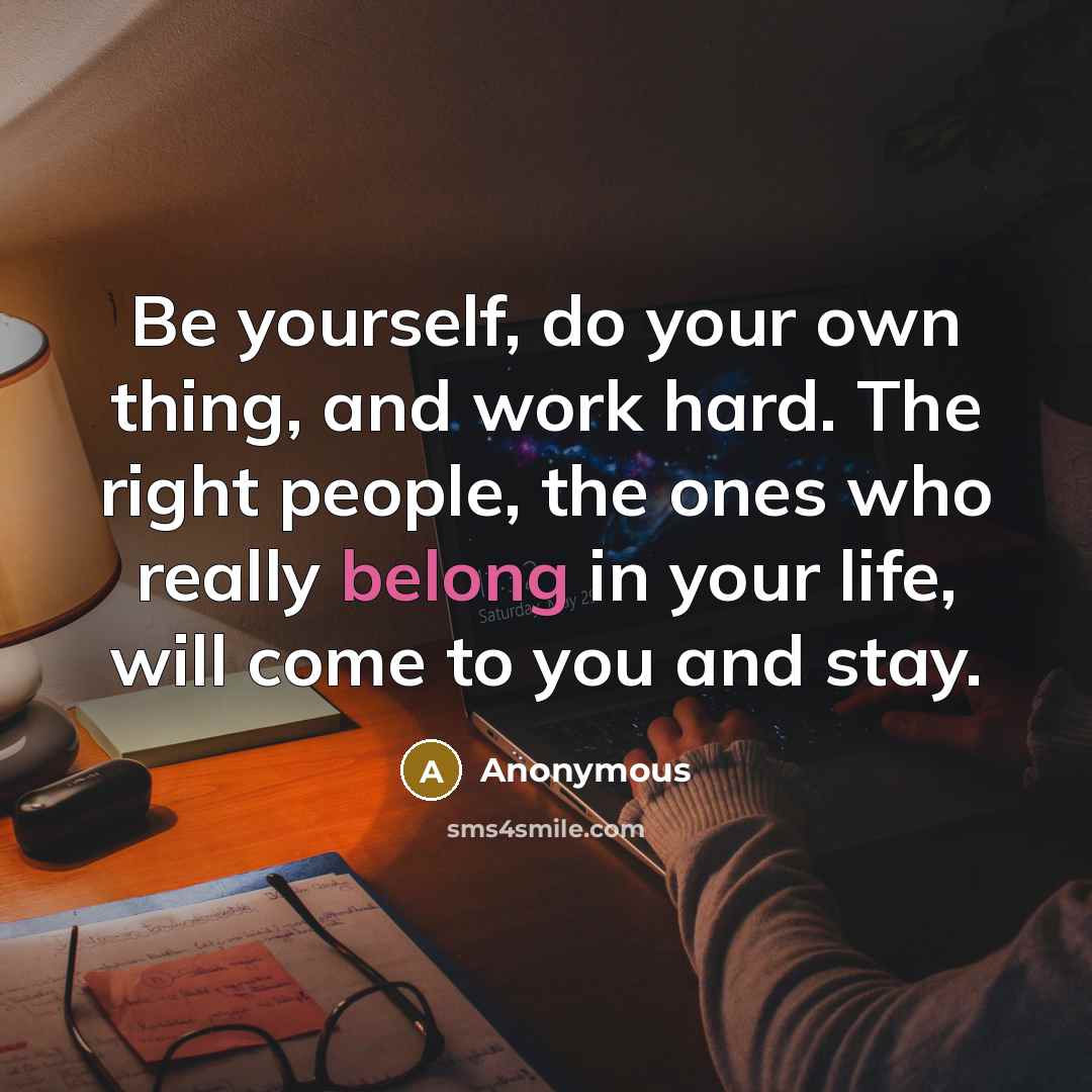 “Be yourself, do your own thing, and work hard. The right people, the ones who really belong in your life, will come to you and stay.” quote by Anonymous